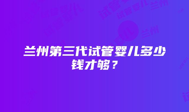 兰州第三代试管婴儿多少钱才够？