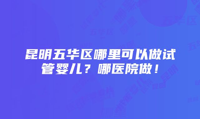 昆明五华区哪里可以做试管婴儿？哪医院做！