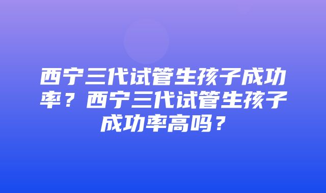 西宁三代试管生孩子成功率？西宁三代试管生孩子成功率高吗？