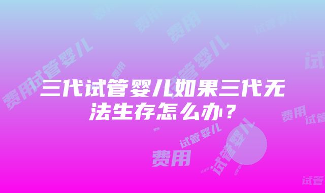 三代试管婴儿如果三代无法生存怎么办？