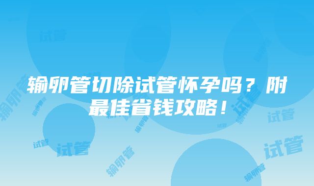 输卵管切除试管怀孕吗？附最佳省钱攻略！