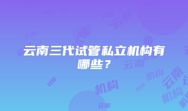 云南三代试管私立机构有哪些？