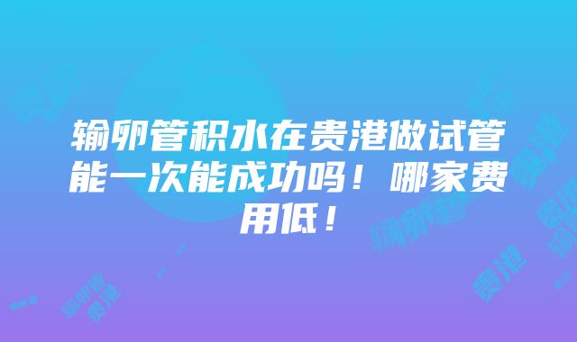 输卵管积水在贵港做试管能一次能成功吗！哪家费用低！