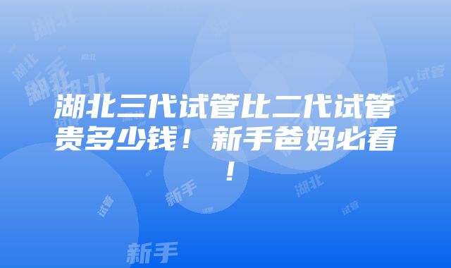 湖北三代试管比二代试管贵多少钱！新手爸妈必看！