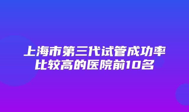 上海市第三代试管成功率比较高的医院前10名