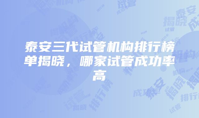 泰安三代试管机构排行榜单揭晓，哪家试管成功率高