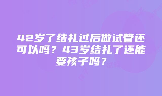 42岁了结扎过后做试管还可以吗？43岁结扎了还能要孩子吗？