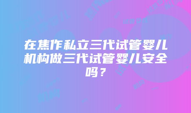 在焦作私立三代试管婴儿机构做三代试管婴儿安全吗？