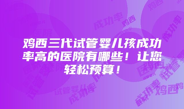 鸡西三代试管婴儿孩成功率高的医院有哪些！让您轻松预算！