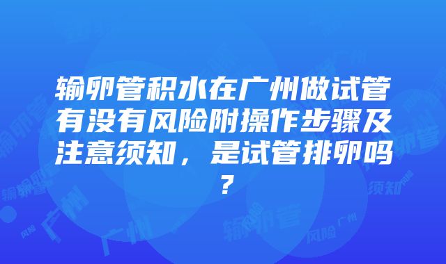 输卵管积水在广州做试管有没有风险附操作步骤及注意须知，是试管排卵吗？