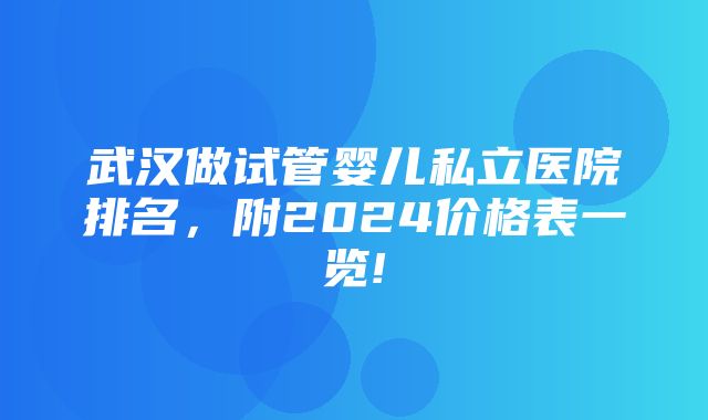 武汉做试管婴儿私立医院排名，附2024价格表一览!