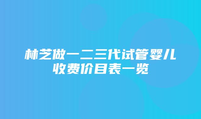 林芝做一二三代试管婴儿收费价目表一览