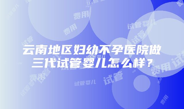 云南地区妇幼不孕医院做三代试管婴儿怎么样？