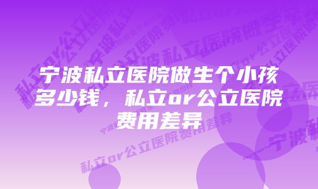 宁波私立医院做生个小孩多少钱，私立or公立医院费用差异