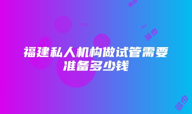 福建私人机构做试管需要准备多少钱