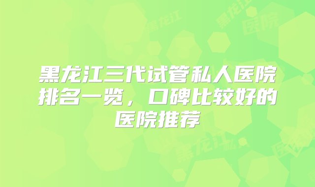 黑龙江三代试管私人医院排名一览，口碑比较好的医院推荐