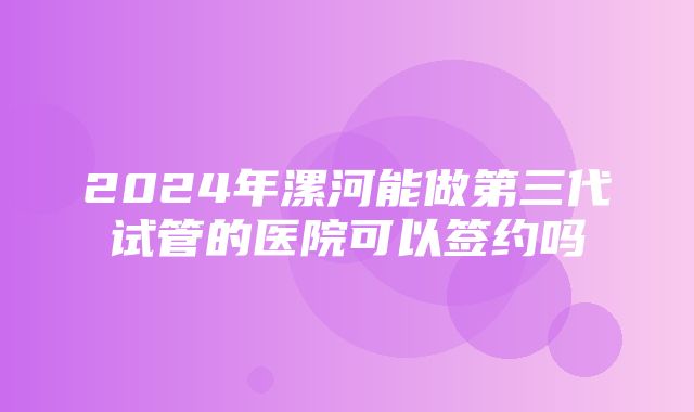 2024年漯河能做第三代试管的医院可以签约吗