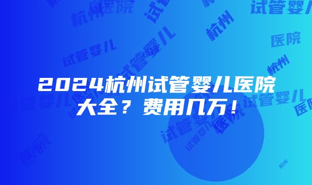 2024杭州试管婴儿医院大全？费用几万！