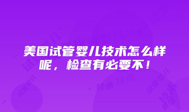 美国试管婴儿技术怎么样呢，检查有必要不！