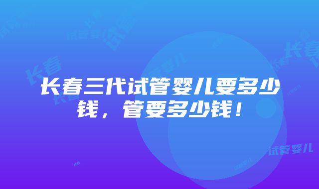 长春三代试管婴儿要多少钱，管要多少钱！