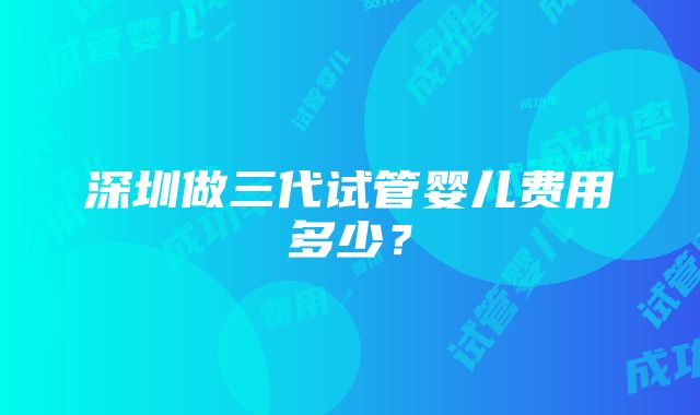 深圳做三代试管婴儿费用多少？