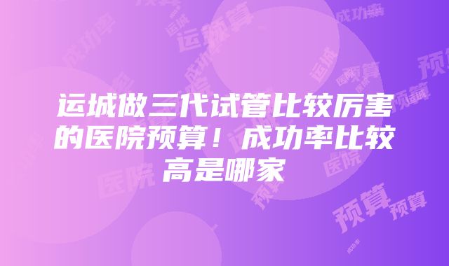 运城做三代试管比较厉害的医院预算！成功率比较高是哪家