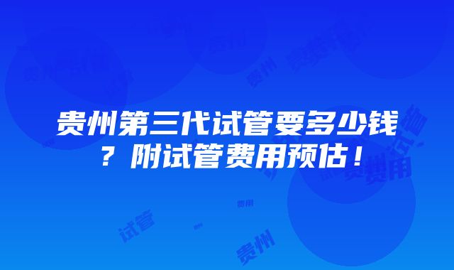 贵州第三代试管要多少钱？附试管费用预估！