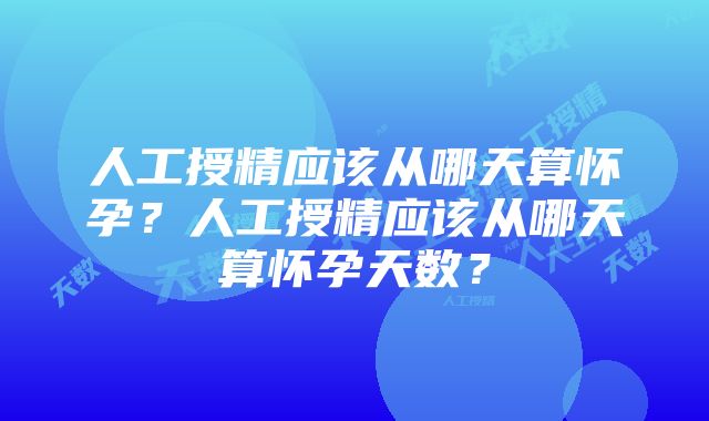 人工授精应该从哪天算怀孕？人工授精应该从哪天算怀孕天数？