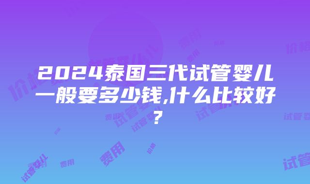 2024泰国三代试管婴儿一般要多少钱,什么比较好？