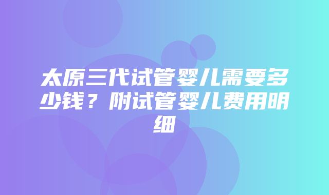 太原三代试管婴儿需要多少钱？附试管婴儿费用明细