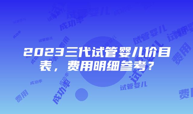 2023三代试管婴儿价目表，费用明细参考？