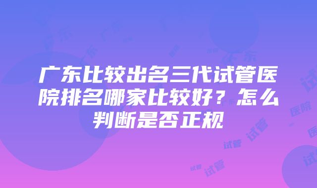 广东比较出名三代试管医院排名哪家比较好？怎么判断是否正规