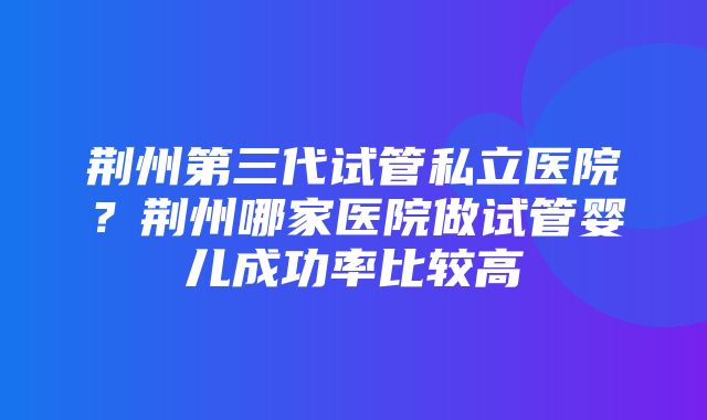 荆州第三代试管私立医院？荆州哪家医院做试管婴儿成功率比较高