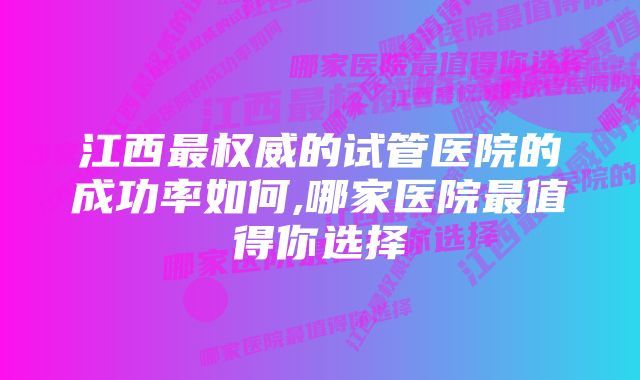 江西最权威的试管医院的成功率如何,哪家医院最值得你选择