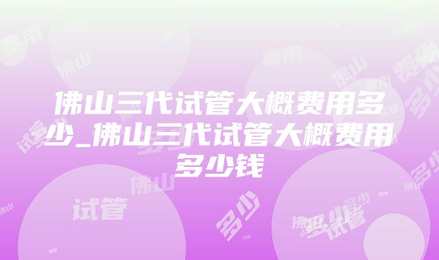 佛山三代试管大概费用多少_佛山三代试管大概费用多少钱