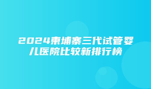 2024柬埔寨三代试管婴儿医院比较新排行榜