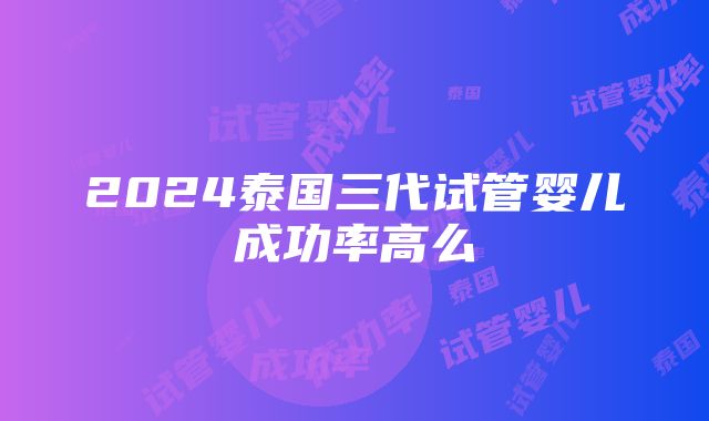 2024泰国三代试管婴儿成功率高么