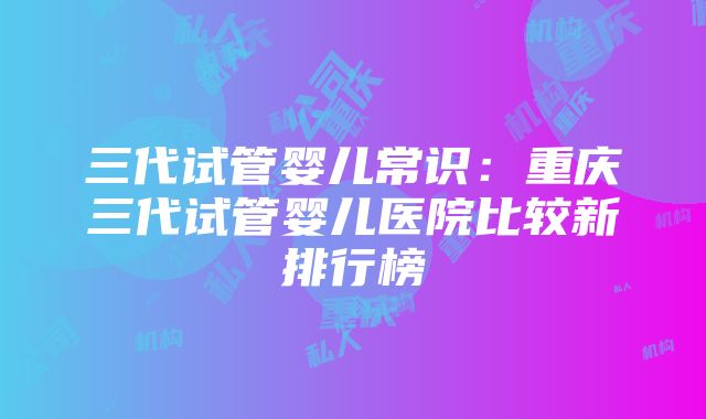 三代试管婴儿常识：重庆三代试管婴儿医院比较新排行榜