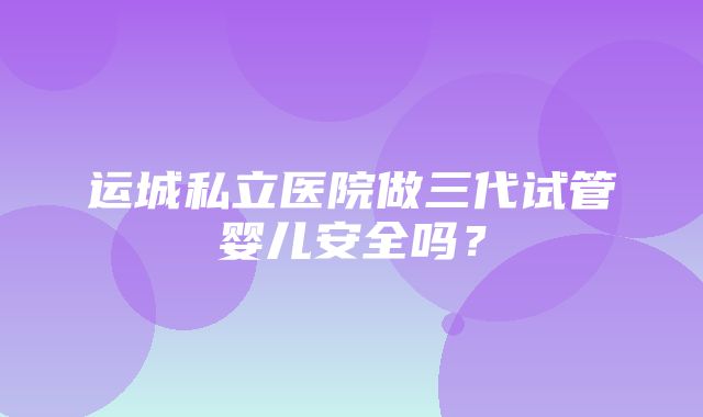 运城私立医院做三代试管婴儿安全吗？