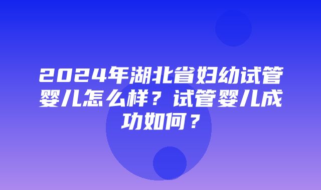 2024年湖北省妇幼试管婴儿怎么样？试管婴儿成功如何？