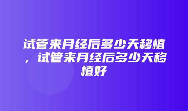 试管来月经后多少天移植，试管来月经后多少天移植好