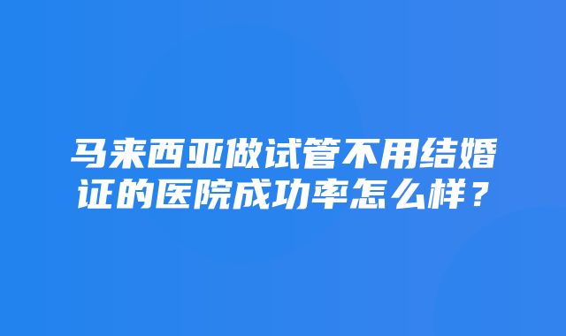 马来西亚做试管不用结婚证的医院成功率怎么样？