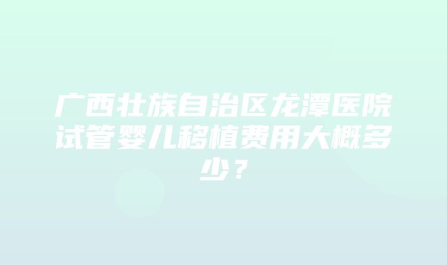 广西壮族自治区龙潭医院试管婴儿移植费用大概多少？