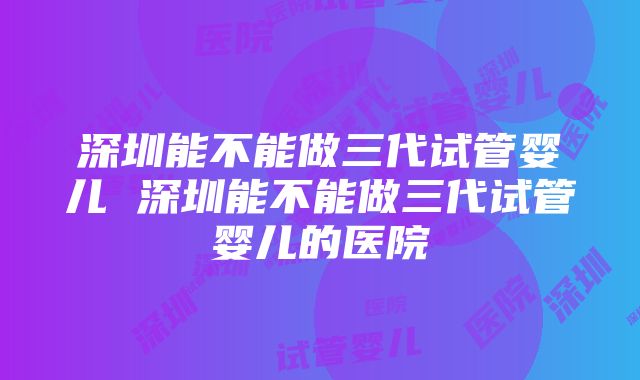 深圳能不能做三代试管婴儿 深圳能不能做三代试管婴儿的医院