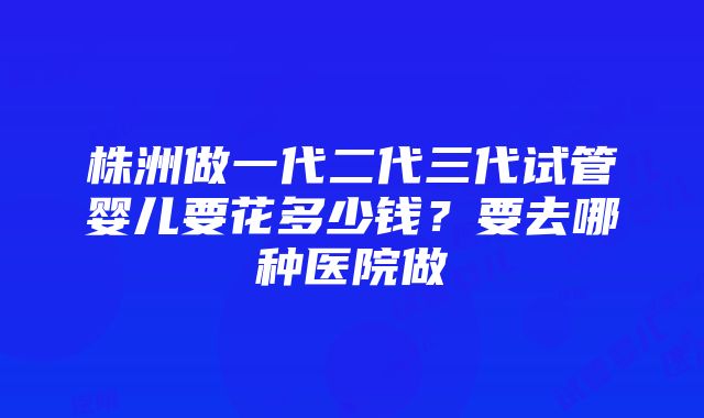 株洲做一代二代三代试管婴儿要花多少钱？要去哪种医院做