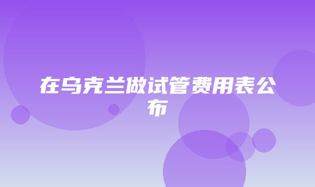 在乌克兰做试管费用表公布