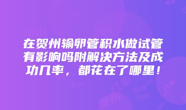 在贺州输卵管积水做试管有影响吗附解决方法及成功几率，都花在了哪里！