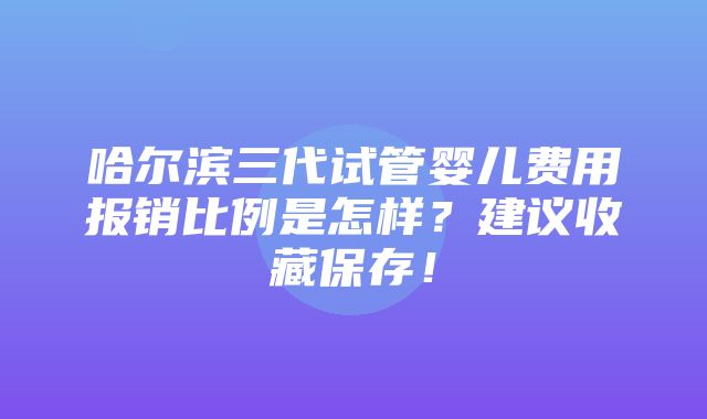 哈尔滨三代试管婴儿费用报销比例是怎样？建议收藏保存！