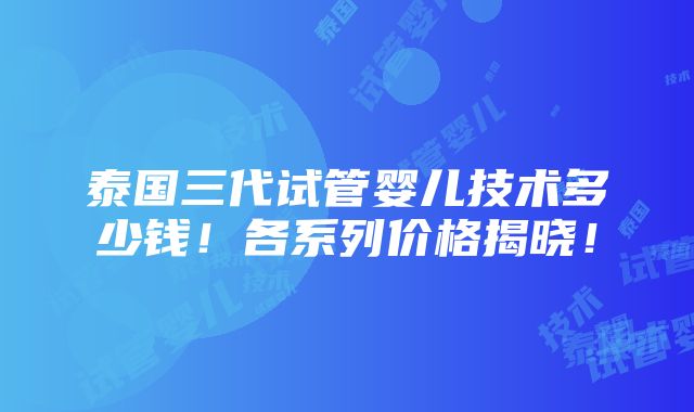 泰国三代试管婴儿技术多少钱！各系列价格揭晓！