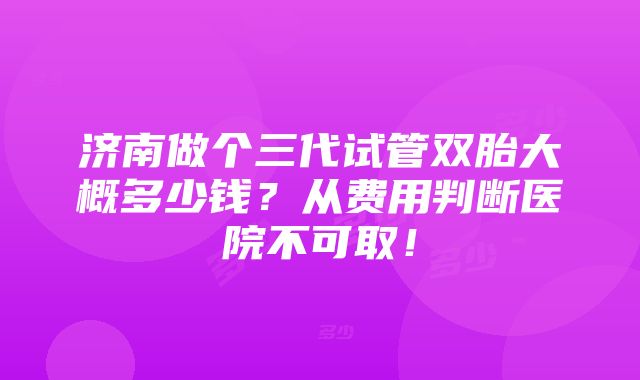 济南做个三代试管双胎大概多少钱？从费用判断医院不可取！